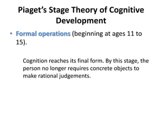 Piaget’s Stage Theory of Cognitive DevelopmentFormal operations (beginning at ages 11 to 15). 	Cognition reaches its final form. By this stage, the person no longer requires concrete objects to make rational judgements.