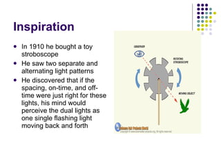 Inspiration In 1910 he bought a toy stroboscope  He saw two separate and alternating light patterns He discovered that if the spacing, on-time, and off-time were just right for these lights, his mind would perceive the dual lights as one single flashing light moving back and forth  