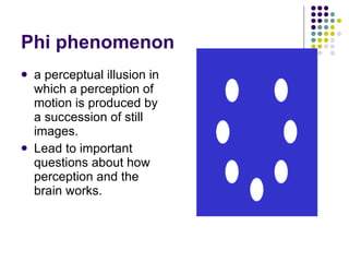 Phi phenomenon a perceptual illusion in which a perception of motion is produced by a succession of still images. Lead to important questions about how perception and the brain works. 
