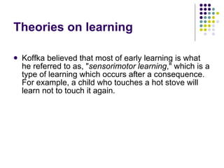 Theories on learning Koffka believed that most of early learning is what he referred to as, " sensorimotor learning ," which is a type of learning which occurs after a consequence. For example, a child who touches a hot stove will learn not to touch it again. 