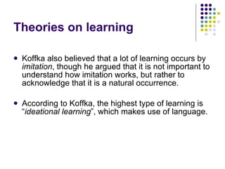 Theories on learning Koffka also believed that a lot of learning occurs by  imitation , though he argued that it is not important to understand how imitation works, but rather to acknowledge that it is a natural occurrence. According to Koffka, the highest type of learning is “ ideational learning ”, which makes use of language.  