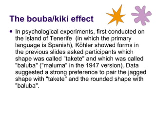 In psychological experiments, first conducted on the island of Tenerife  (in which the primary language is Spanish), Köhler showed forms in the previous slides asked participants which shape was called "takete" and which was called "baluba" ("maluma" in the 1947 version). Data suggested a strong preference to pair the jagged shape with "takete" and the rounded shape with "baluba".  The bouba/kiki effect 