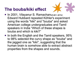 In 2001, Vilayanur S. Ramachandran and Edward Hubbard repeated Köhler's experiment using the words "kiki" and "bouba" and asked American college undergraduates and Tamil speakers in India “Which of these shapes is bouba and which is kiki?” In both the English and the Tamil speakers, 95% to 98% selected the curvy shape as "bouba" and the jagged one as "kiki", suggesting that the human brain is somehow able to extract abstract properties from the shapes and sounds.  The bouba/kiki effect 