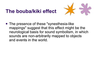 The presence of these "synesthesia-like mappings" suggest that this effect might be the neurological basis for sound symbolism, in which sounds are non-arbitrarily mapped to objects and events in the world. The bouba/kiki effect 