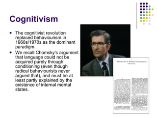Cognitivism The cognitivist revolution replaced behaviourism in 1960s/1970s as the dominant paradigm.  We recall Chomsky's argument that language could not be acquired purely through conditioning (even though radical behaviourists never argued that), and must be at least partly explained by the existence of internal mental states. 