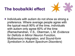 Individuals with autism do not show as strong a preference. Where average people agree with the typical result 90% of the time, individuals with autism only agree 60% of the time ( Ramachandran, V.S., Oberman, L.M.  Evidence for Deficits in Mirror Neuron Function, Multisensory Integration, and Sound-form Symbolism in Autism Spectrum Disorders ) The bouba/kiki effect 