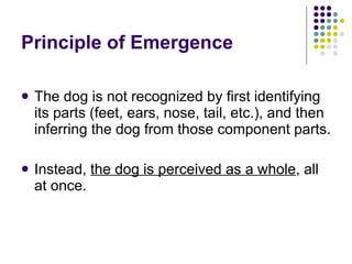 Principle of Emergence  The dog is not recognized by first identifying its parts (feet, ears, nose, tail, etc.), and then inferring the dog from those component parts.  Instead,  the dog is perceived as a whole , all at once.  