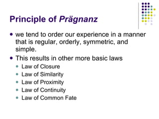 Principle of  Prägnanz we tend to order our experience in a manner that is regular, orderly, symmetric, and simple. This results in other more basic laws Law of Closure Law of Similarity Law of Proximity Law of Continuity Law of Common Fate 