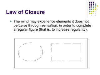 Law of Closure The mind may experience elements it does not perceive through sensation, in order to complete a regular figure (that is, to increase regularity).  