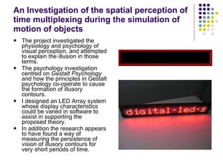 An Investigation of the spatial perception of time multiplexing during the simulation of motion of objects The project investigated the physiology and psychology of visual perception, and attempted to explain the illusion in those terms.  The psychology investigation centred on  Gestalt Psychology  and how the principles in Gestalt psychology co-operate to cause the formation of illusory contours.  I designed an LED Array system whose display characteristics could be varied in software to assist in supporting the proposed theory.  In addition the research appears to have found a way of measuring the persistence of vision of illusory contours for very short periods of time.   