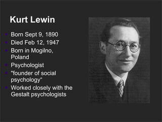 Kurt Lewin Born Sept 9, 1890  Died Feb 12, 1947  Born in Mogilno, Poland Psychologist "founder of social psychology“ Worked closely with the Gestalt psychologists 