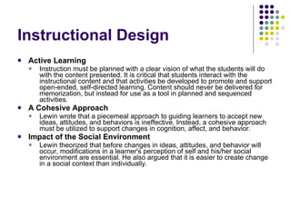 Instructional Design Active Learning Instruction must be planned with a clear vision of what the students will do with the content presented. It is critical that students interact with the instructional content and that activities be developed to promote and support open-ended, self-directed learning. Content should never be delivered for memorization, but instead for use as a tool in planned and sequenced activities.  A Cohesive Approach   Lewin wrote that a piecemeal approach to guiding learners to accept new ideas, attitudes, and behaviors is ineffective. Instead, a cohesive approach must be utilized to support changes in cognition, affect, and behavior.  Impact of the Social Environment   Lewin theorized that before changes in ideas, attitudes, and behavior will occur, modifications in a learner's perception of self and his/her social environment are essential. He also argued that it is easier to create change in a social context than individually.   