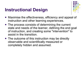Instructional Design Maximise the effectiveness, efficiency and appeal of instruction and other learning experiences.  The process consists of determining the current state and needs of the learner, defining the end goal of instruction, and creating some "intervention" to assist in the transition. The outcome of this instruction may be directly observable and scientifically measured or completely hidden and assumed.  