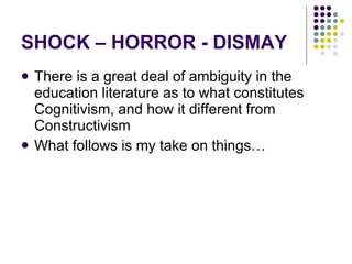 SHOCK – HORROR - DISMAY There is a great deal of ambiguity in the education literature as to what constitutes Cognitivism, and how it different from Constructivism What follows is my take on things… 