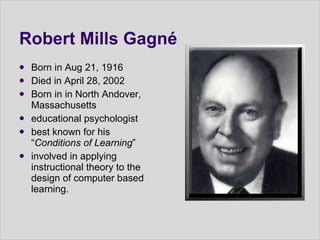 Robert Mills Gagné Born in Aug 21, 1916  Died in April 28, 2002  Born in in North Andover, Massachusetts  educational psychologist best known for his “ Conditions of Learning ” involved in applying instructional theory to the design of computer based learning. 