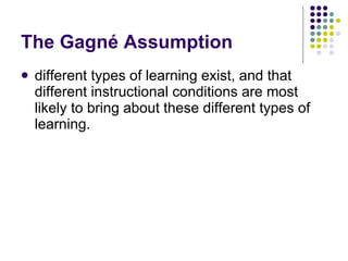 The Gagné Assumption  different types of learning exist, and that different instructional conditions are most likely to bring about these different types of learning.  