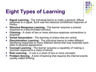 Eight Types of Learning Signal Learning  - The individual learns to make a general, diffuse response to a signal. Such was the classical conditioned response of Pavlov. Stimulus-Response Learning  - The learner acquires a precise response to a discriminated stimulus. Chaining  - A chain of two or more stimulus-response connections is acquired. Verbal Association  - The learning of chains that are verbal. Discrimination Learning  - The individual learns to make different identifying responses to many different stimuli that may resemble each other in physical appearance. Concept Learning  - The learner acquires a capability of making a common response to a class of stimuli. Rule Learning  -  A rule is a chain of two or more concepts. Problem Solving  - A kind of learning that requires the internal events usually called thinking. 