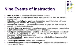 Nine Events of Instruction Gain attention  - Curiosity motivates students to learn.  Inform learners of objectives  -  These objectives should form the basis for assessment.  Stimulate recall of prior learning  -  Associating new information with prior knowledge can facilitate the learning process.  Present the content  -  This event of instruction is where the new content is actually presented to the learner.  Provide “learning guidance”  -  use of examples, non-examples, case studies, graphical representations, mnemonics, and analogies.  Elicit performance (practice)  -  Eliciting performance provides an opportunity for learners to confirm their correct understanding, and the repetition further increases the likelihood of retention.  Provide feedback  -  guidance and answers provided at this stage are called formative feedback.  Assess performance  -  take a final assessment.  Enhance retention and transfer to the job  -  Effective education will have a "performance" focus. 