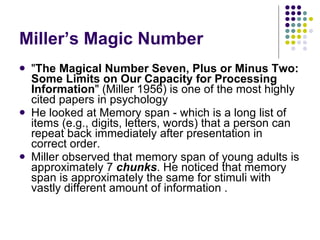 Miller’s Magic Number " The Magical Number Seven, Plus or Minus Two: Some Limits on Our Capacity for Processing Information " (Miller 1956) is one of the most highly cited papers in psychology He looked at Memory span - which is a long list of items (e.g., digits, letters, words) that a person can repeat back immediately after presentation in correct order.  Miller observed that memory span of young adults is approximately 7  chunks . He noticed that memory span is approximately the same for stimuli with vastly different amount of information . 