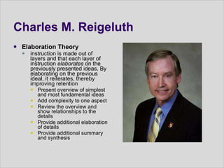 Charles M. Reigeluth  Elaboration Theory  instruction is made out of layers and that each layer of instruction  elaborates  on the previously presented ideas. By elaborating on the previous ideal, it reiterates, thereby improving retention  Present overview of simplest and most fundamental ideas  Add complexity to one aspect  Review the overview and show relationships to the details  Provide additional elaboration of details  Provide additional summary and synthesis  