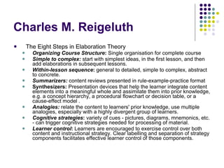 Charles M. Reigeluth  The Eight Steps in Elaboration Theory  Organizing Course Structure :  Single organisation for complete course Simple to complex:   start with simplest ideas, in the first lesson, and then add elaborations in subsequent lessons. Within-lesson sequence :  general to detailed, simple to complex, abstract to concrete. Summarizers:  content reviews presented in rule-example-practice format  Synthesizers:  Presentation devices that help the learner integrate content elements into a meaningful whole and assimilate them into prior knowledge, e.g. a concept hierarchy, a procedural flowchart or decision table, or a cause-effect model . Analogies:  relate the content to learners' prior knowledge, use multiple analogies, especially with a highly divergent group of learners.  Cognitive strategies :  variety of cues - pictures, diagrams, mnemonics, etc. - can trigger cognitive strategies needed for processing of material. Learner control :  Learners are encouraged to exercise control over both content and instructional strategy. Clear labelling and separation of strategy components facilitates effective learner control of those components. 