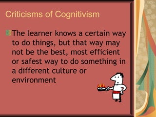 Criticisms of Cognitivism The learner knows a certain way to do things, but that way may not be the best, most efficient or safest way to do something in a different culture or environment  