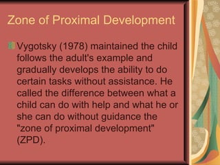Zone of Proximal Development Vygotsky (1978) maintained the child follows the adult's example and gradually develops the ability to do certain tasks without assistance. He called the difference between what a child can do with help and what he or she can do without guidance the "zone of proximal development" (ZPD).  
