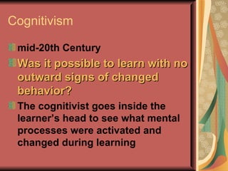 Cognitivism mid-20th Century   Was it possible to learn with no outward signs of changed behavior?   The cognitivist goes inside the learner’s head to see what mental processes were activated and changed during learning 