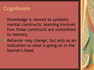 Cognitivism Knowledge is viewed as symbolic mental constructs; learning involves how those constructs are committed to memory Behavior may change, but only as an indication to what is going on in the learner's head  