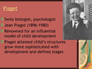 Piaget   Swiss biologist, psychologist  Jean Piaget (1896-1980) Renowned for an influential model of child development Piaget attested child’s structures grow more sophisticated with development and defines stages © www.cocc.edu 2004 