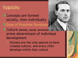 Vygotsky   Concepts are formed  socially, then individually Zone of Proximal Development Culture  (family, social, environmental)  is the prime determinant of individual development Humans are the only species to have  created culture, and every child  develops within that culture © www.cocc.edu 2004 