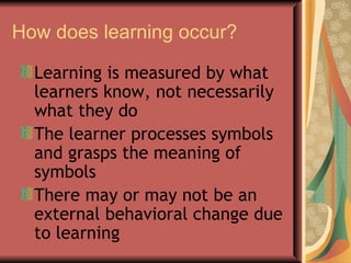How does learning occur? Learning is measured by what learners know, not necessarily what they do The learner processes symbols and grasps the meaning of symbols There may or may not be an external behavioral change due to learning  