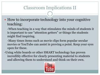 Classroom Implications II

 How to incorporate technology into your cognitive
  teaching:
  -When teaching in a way that stimulates the minds of students it
  is important to use “attention getters” or things the students
  might find inspiring.
  -Many times items such as movie clips form popular secular
  movies or YouTube can assist in proving a point. Keep your eyes
  open for these.
-Using white boards or other SMART technology has proven
  incredibly effective for clearly presenting material to students
  and allowing them to understand and think on their own.
 