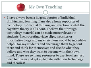 My Own Teaching

 I have always been a huge supporter of individual
 thinking and learning. I am also a huge supporter of
 technology. Individual thinking and reaction is what the
 cognitive theory is all about. I believe that through
 technology material can be made more relevant to
 students. Incorporating video clips, websites or
 informative blogs into my cirriculum would be incredible
 helpful for my students and encourage them to get out
 there and think for themselves and decide what they
 believe and who they want to become with their own
 mind. There are so many resources to use, teachers just
 need to dive in and get up to date with their technology
 and theories!
 