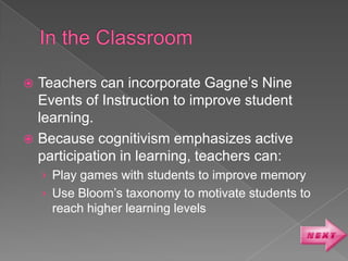  Teachers can incorporate Gagne’s Nine
  Events of Instruction to improve student
  learning.
 Because cognitivism emphasizes active
  participation in learning, teachers can:
    › Play games with students to improve memory
    › Use Bloom’s taxonomy to motivate students to
     reach higher learning levels
 