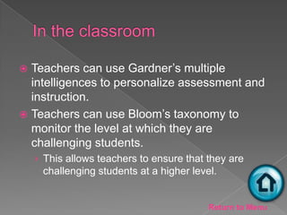  Teachers can use Gardner’s multiple
  intelligences to personalize assessment and
  instruction.
 Teachers can use Bloom’s taxonomy to
  monitor the level at which they are
  challenging students.
    › This allows teachers to ensure that they are
     challenging students at a higher level.


                                          Return to Menu
 