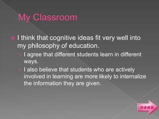    I think that cognitive ideas fit very well into
    my philosophy of education.
    › I agree that different students learn in different
      ways.
    › I also believe that students who are actively
      involved in learning are more likely to internalize
      the information they are given.
 