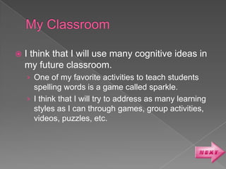    I think that I will use many cognitive ideas in
    my future classroom.
    › One of my favorite activities to teach students
      spelling words is a game called sparkle.
    › I think that I will try to address as many learning
      styles as I can through games, group activities,
      videos, puzzles, etc.
 