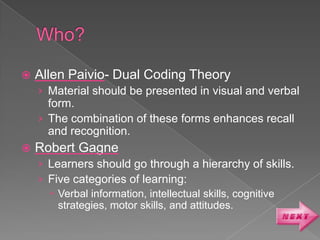    Allen Paivio- Dual Coding Theory
    › Material should be presented in visual and verbal
      form.
    › The combination of these forms enhances recall
      and recognition.
   Robert Gagne
    › Learners should go through a hierarchy of skills.
    › Five categories of learning:
       Verbal information, intellectual skills, cognitive
        strategies, motor skills, and attitudes.
 