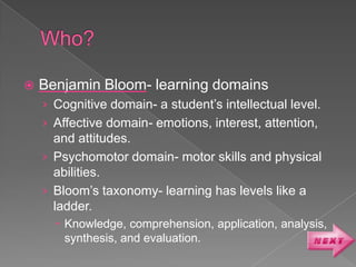    Benjamin Bloom- learning domains
    › Cognitive domain- a student’s intellectual level.
    › Affective domain- emotions, interest, attention,
      and attitudes.
    › Psychomotor domain- motor skills and physical
      abilities.
    › Bloom’s taxonomy- learning has levels like a
      ladder.
       Knowledge, comprehension, application, analysis,
        synthesis, and evaluation.
 