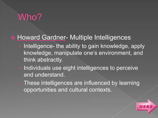    Howard Gardner- Multiple Intelligences
    › Intelligence- the ability to gain knowledge, apply
      knowledge, manipulate one’s environment, and
      think abstractly.
    › Individuals use eight intelligences to perceive
      and understand.
    › These intelligences are influenced by learning
      opportunities and cultural contexts.
 