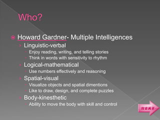    Howard Gardner- Multiple Intelligences
    › Linguistic-verbal
       Enjoy reading, writing, and telling stories
       Think in words with sensitivity to rhythm
    › Logical-mathematical
       Use numbers effectively and reasoning
    › Spatial-visual
       Visualize objects and spatial dimentions
       Like to draw, design, and complete puzzles
    › Body-kinesthetic
       Ability to move the body with skill and control
 