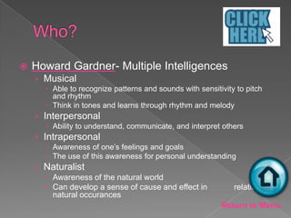    Howard Gardner- Multiple Intelligences
    › Musical
       Able to recognize patterns and sounds with sensitivity to pitch
        and rhythm
       Think in tones and learns through rhythm and melody
    › Interpersonal
       Ability to understand, communicate, and interpret others
    › Intrapersonal
       Awareness of one’s feelings and goals
       The use of this awareness for personal understanding
    › Naturalist
       Awareness of the natural world
       Can develop a sense of cause and effect in            relation to
        natural occurances
                                                          Return to Menu
 