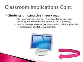    Students utilizing this theory may
         Go more in depth with their learning. Rather than just
          recalling and remembering, practice critical thinking.
         Use technology to create (ex. Powerpoints). This applies the
          synthesis level of intellectual learning.




                                                          Menu
 