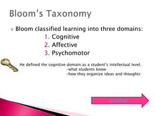    Bloom classified learning into three domains:
             1. Cognitive
             2. Affective
             3. Psychomotor
     He defined the cognitive domain as a student’s intellectual level.
                             -what students know
                             -how they organize ideas and thoughts




                                                      Continue
 