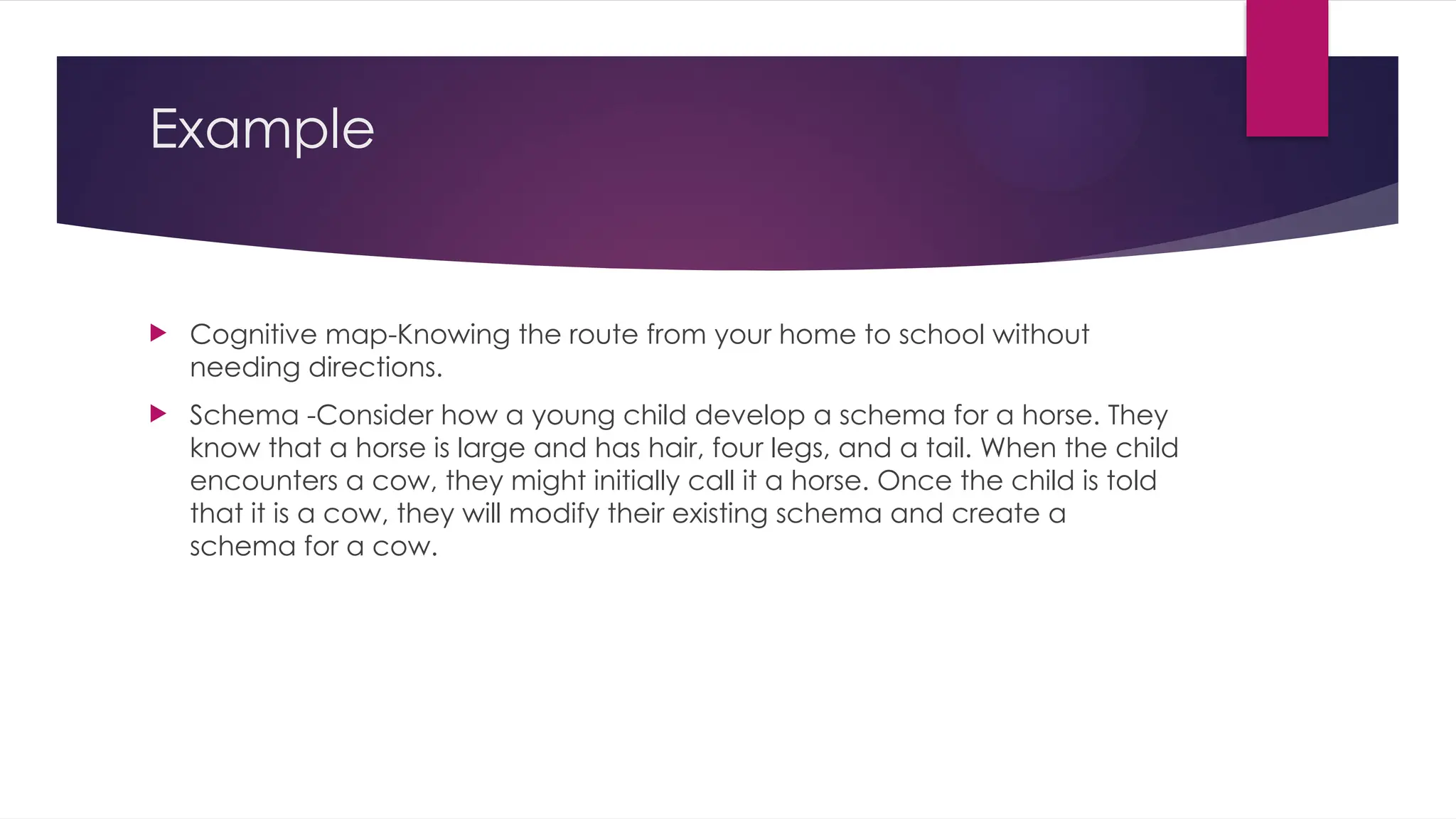 Example
 Cognitive map-Knowing the route from your home to school without
needing directions.
 Schema -Consider how a young child develop a schema for a horse. They
know that a horse is large and has hair, four legs, and a tail. When the child
encounters a cow, they might initially call it a horse. Once the child is told
that it is a cow, they will modify their existing schema and create a
schema for a cow.
 