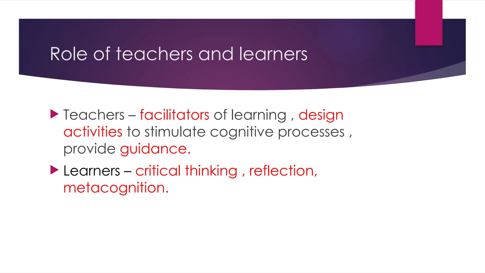 Role of teachers and learners
 Teachers – facilitators of learning , design
activities to stimulate cognitive processes ,
provide guidance.
 Learners – critical thinking , reflection,
metacognition.
 