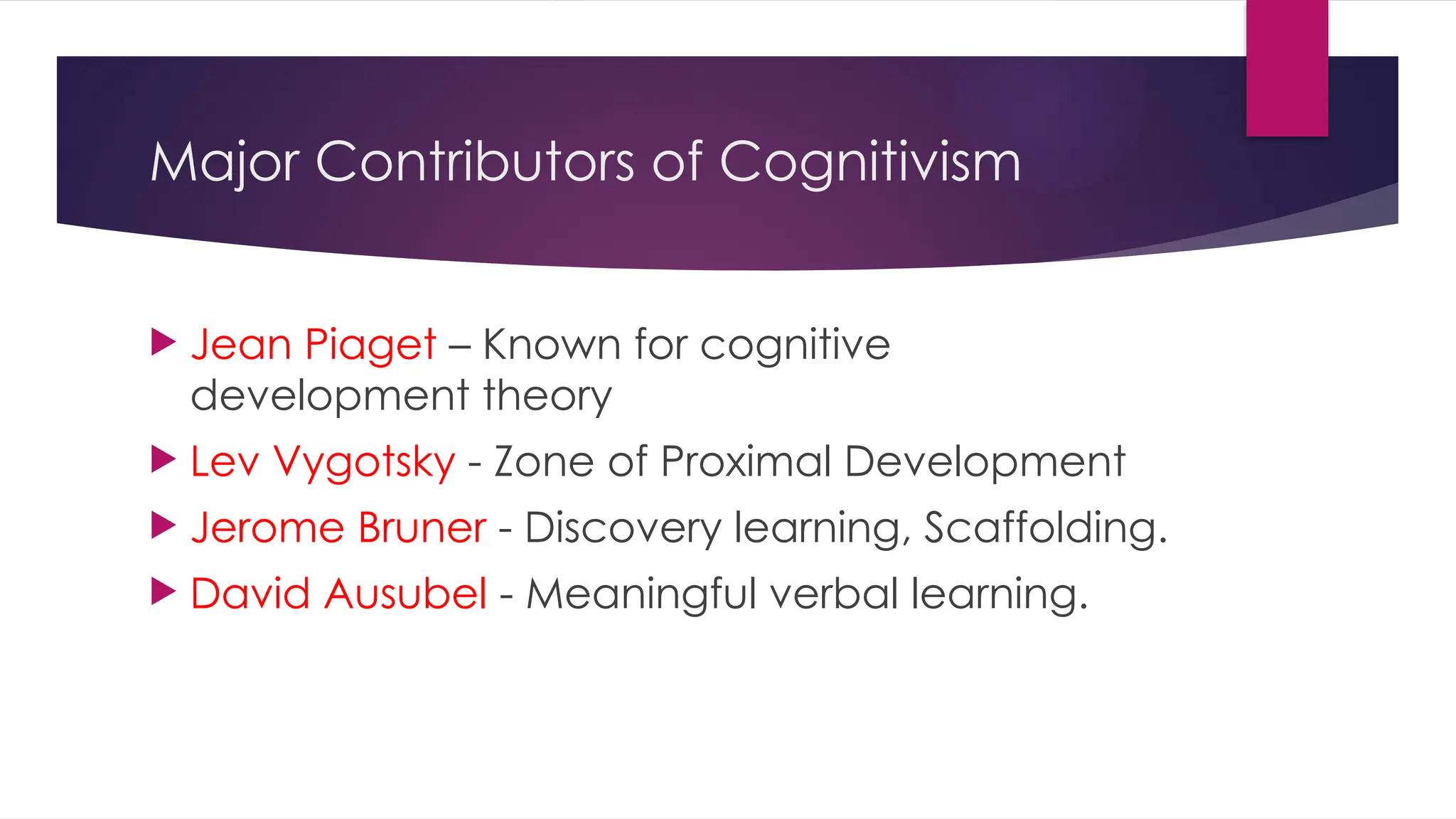 Major Contributors of Cognitivism
 Jean Piaget – Known for cognitive
development theory
 Lev Vygotsky - Zone of Proximal Development
 Jerome Bruner - Discovery learning, Scaffolding.
 David Ausubel - Meaningful verbal learning.
 
