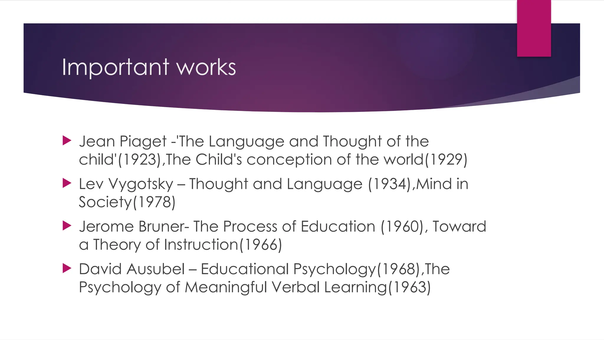 Important works
 Jean Piaget -'The Language and Thought of the
child'(1923),The Child's conception of the world(1929)
 Lev Vygotsky – Thought and Language (1934),Mind in
Society(1978)
 Jerome Bruner- The Process of Education (1960), Toward
a Theory of Instruction(1966)
 David Ausubel – Educational Psychology(1968),The
Psychology of Meaningful Verbal Learning(1963)
 