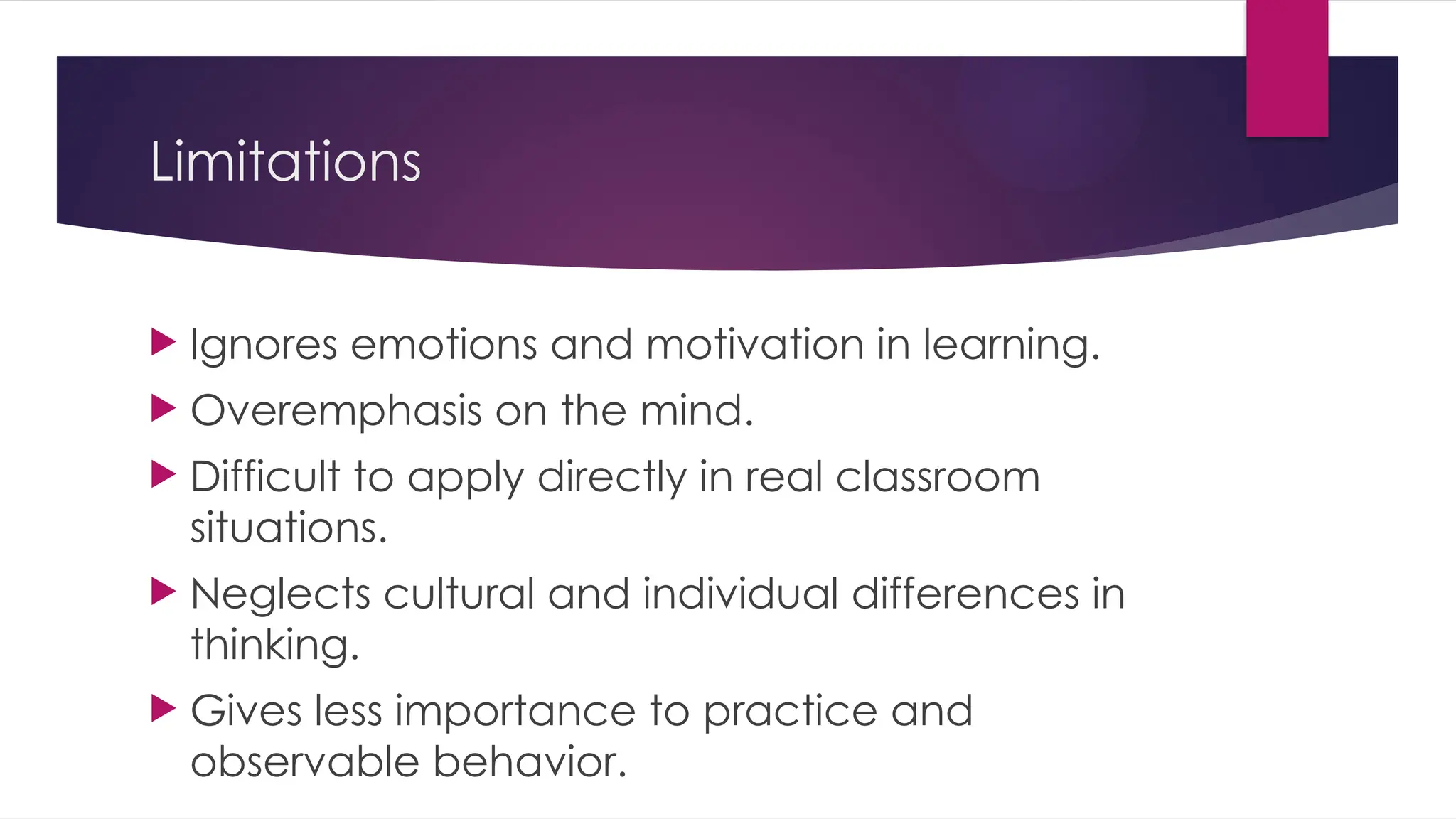 Limitations
 Ignores emotions and motivation in learning.
 Overemphasis on the mind.
 Difficult to apply directly in real classroom
situations.
 Neglects cultural and individual differences in
thinking.
 Gives less importance to practice and
observable behavior.
 